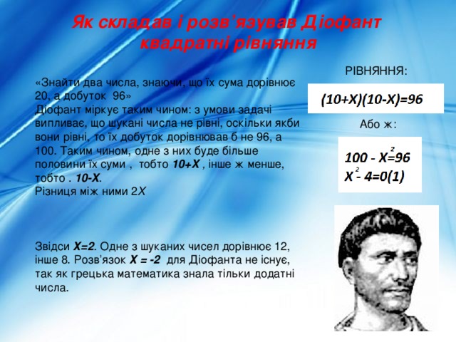 Як складав і розв’язував Діофант квадратні рівняння РІВНЯННЯ: «Знайти два числа, знаючи, що їх сума дорівнює 20, а добуток 96» Діофант міркує таким чином: з умови задачі випливає, що шукані числа не рівні, оскільки якби вони рівні, то їх добуток дорівнював б не 96, а 100. Таким чином, одне з них буде більше половини їх суми , тобто 10+X , інше ж менше, тобто . 10-X . Різниця між ними 2 Х    Звідси Х=2 . Одне з шуканих чисел дорівнює 12, інше 8. Розв’язок Х = -2 для Діофанта не існує, так як грецька математика знала тільки додатні числа.   Або ж: 