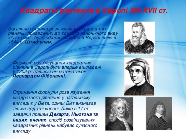 Квадратні рівняння в Європі XIII-XVII ст. Загальне правило розв'язування квадратних рівнянь, приведених до єдиного канонічного виду х²+вх+с=0 , було сформульовано в Європі лише в 1544 р. Штифелем.          . Формули розв'язування квадратних рівнянь в Європі були вперше викладені у 1202 р. італійським математиком Леонардом Фібоначчі.   Отримання формули розв'язування квадратного рівняння у загальному вигляді є у Вієта, однак Вієт визнавав тільки додатні корені. Лише в 17 ст. завдяки працям Декарта, Ньютона та інших вчених спосіб розв'язування квадратних рівнянь набуває сучасного вигляду 