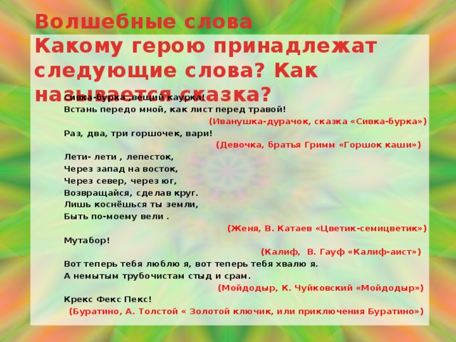 Волшебные слова  Какому герою принадлежат следующие слова? Как называется сказка? Сивка-бурка ,вещий каурка! Встань передо мной, как лист перед травой!  (Иванушка-дурачок, сказка «Сивка-бурка») Раз, два, три горшочек, вари! (Девочка, братья Гримм «Горшок каши»)  Лети- лети , лепесток, Через запад на восток, Через север, через юг, Возвращайся, сделав круг. Лишь коснёшься ты земли, Быть по-моему вели . (Женя, В. Катаев «Цветик-семицветик») Мутабор!  (Калиф, В. Гауф «Калиф-аист») Вот теперь тебя люблю я, вот теперь тебя хвалю я. А немытым трубочистам стыд и срам. (Мойдодыр, К. Чуйковский «Мойдодыр»)  Крекс Фекс Пекс!  (Буратино, А. Толстой « Золотой ключик, или приключения Буратино»)