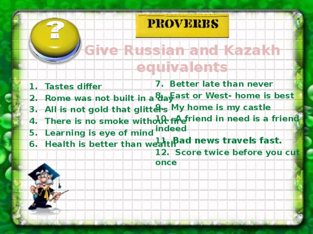 Give Russian and Kazakh equivalents  7. Better late than never 8. East or West- home is best My home is my castle 10. A friend in need is a friend indeed 11. Bad news travels fast. 12. Score twice before you cut once    Tastes differ Rome was not built in a day All is not gold that glitters There is no smoke without fire Learning is eye of mind Health is better than wealth  
