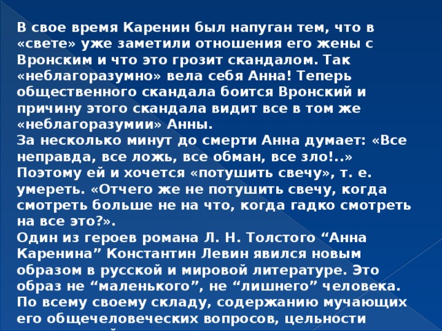 В свое время Каренин был напуган тем, что в «свете» уже заметили отношения его жены с Вронским и что это грозит скандалом. Так «неблагоразумно» вела себя Анна! Теперь общественного скандала боится Вронский и причину этого скандала видит все в том же «неблагоразумии» Анны. За несколько минут до смерти Анна думает: «Все неправда, все ложь, все обман, все зло!..» Поэтому ей и хочется «потушить свечу», т. е. умереть. «Отчего же не потушить свечу, когда смотреть больше не на что, когда гадко смотреть на все это?». Один из героев романа Л. Н. Толстого “Анна Каренина” Константин Левин явился новым образом в русской и мировой литературе. Это образ не “маленького”, не “лишнего” человека. По всему своему складу, содержанию мучающих его общечеловеческих вопросов, цельности натуры, свойственному ему стремлению претворять идею в действие Константин Левин - мыслитель-деятель.    