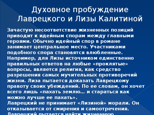 Духовное пробуждение Лаврецкого и Лизы Калитиной   Зачастую несоответствие жизненных позиций приводит к идейным спорам между главными героями. Обычно идейный спор в романе занимает центральное место. Участниками подобного спора становятся влюбленные. Например, для Лизы источником единственно правильных ответов на любые «проклятые» вопросы, является религия, как средство разрешения самых мучительных противоречий жизни. Лиза пытается доказать Лаврецкому правоту своих убеждений. По ее словам, он хочет всего лишь «пахать землю… и стараться как можно лучше ее пахать». Лаврецкий не принимает «Лизиной» морали. Он отказывается от смирения и самоотречения. Лаврецкий пытается найти жизненную, народную, по его выражению, правду. 