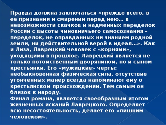 Правда должна заключаться «прежде всего, в ее признании и смирении перед нею… в невозможности скачков и надменных переделок России с высоты чиновничьего самосознания – переделок, не оправданных ни знанием родной земли, ни действительной верой в идеал…». Как и Лиза, Лаврецкий человек с «корнями», уходящими в прошлое. Лаврецкий является не только потомственным дворянином, но и сыном крестьянки. Его «мужицкие» черты: необыкновенная физическая сила, отсутствие утонченных манер всегда напоминают ему о крестьянском происхождении. Тем самым он близок к народу. Финал романа, является своеобразным итогом жизненных исканий Лаврецкого. Определяет всю несостоятельность, делает его «лишним человеком».  