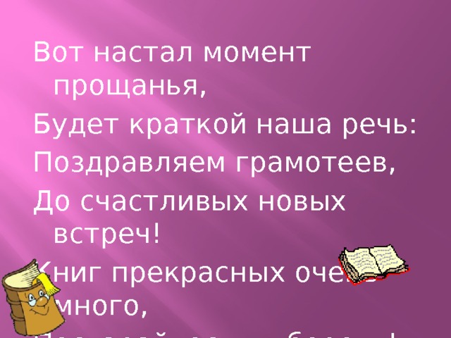   Вот настал момент прощанья, Будет краткой наша речь: Поздравляем грамотеев, До счастливых новых встреч! Книг прекрасных очень много, Постарайтесь их беречь! 