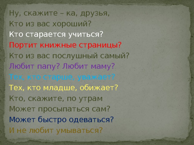 Ну, скажите – ка, друзья, Кто из вас хороший? Кто старается учиться? Портит книжные страницы? Кто из вас послушный самый? Любит папу? Любит маму? Тех, кто старше, уважает? Тех, кто младше, обижает? Кто, скажите, по утрам Может просыпаться сам? Может быстро одеваться? И не любит умываться? 