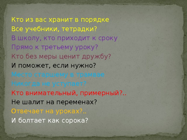 Кто из вас хранит в порядке Все учебники, тетрадки? В школу, кто приходит к сроку Прямо к третьему уроку? Кто без меры ценит дружбу? И поможет, если нужно? Место старшему в трамвае Никогда не уступает? Кто внимательный, примерный?.. Не шалит на переменах? Отвечает на уроках?.. И болтает как сорока?   