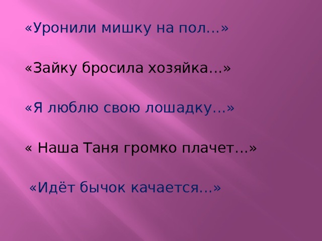 «Уронили мишку на пол…» «Зайку бросила хозяйка…» «Я люблю свою лошадку…» « Наша Таня громко плачет…»  «Идёт бычок качается…» 