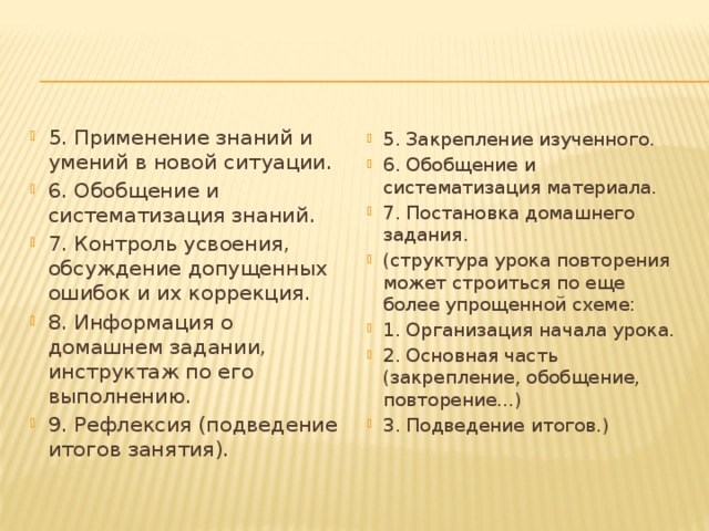 5. Применение знаний и умений в новой ситуации. 6. Обобщение и систематизация знаний. 7. Контроль усвоения, обсуждение допущенных ошибок и их коррекция. 8. Информация о домашнем задании, инструктаж по его выполнению. 9. Рефлексия (подведение итогов занятия). 5. Закрепление изученного. 6. Обобщение и систематизация материала. 7. Постановка домашнего задания. (структура урока повторения может строиться по еще более упрощенной схеме: 1. Организация начала урока. 2. Основная часть (закрепление, обобщение, повторение...) 3. Подведение итогов.) 