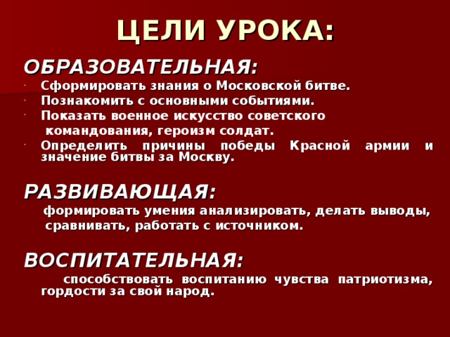 ЦЕЛИ УРОКА: ОБРАЗОВАТЕЛЬНАЯ: C формировать знания о Московской битве. Познакомить с основными событиями . Показать военное искусство советского  командования, героизм солдат.  Определить причины победы Красной армии и значение битвы за Москву.  РАЗВИВАЮЩАЯ:  формировать умения анализировать, делать выводы,  сравнивать, работать с источником.   ВОСПИТАТЕЛЬНАЯ:  способствовать воспитанию чувства патриотизма, гордости за свой народ.