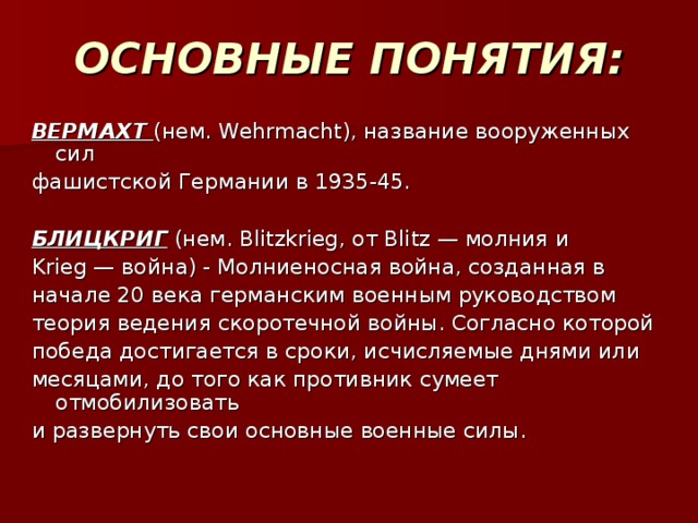 ОСНОВНЫЕ ПОНЯТИЯ: ВЕРМАХТ  (нем. Wehrmacht), название вооруженных сил фашистской Германии в 1935-45. БЛИЦКРИГ (нем. Blitzkrieg, от Blitz — молния и Krieg — война) - Молниеносная война, созданная в начале 20 века германским военным руководством теория ведения скоротечной войны. Согласно которой победа достигается в сроки, исчисляемые днями или месяцами, до того как противник сумеет отмобилизовать и развернуть свои основные военные силы.