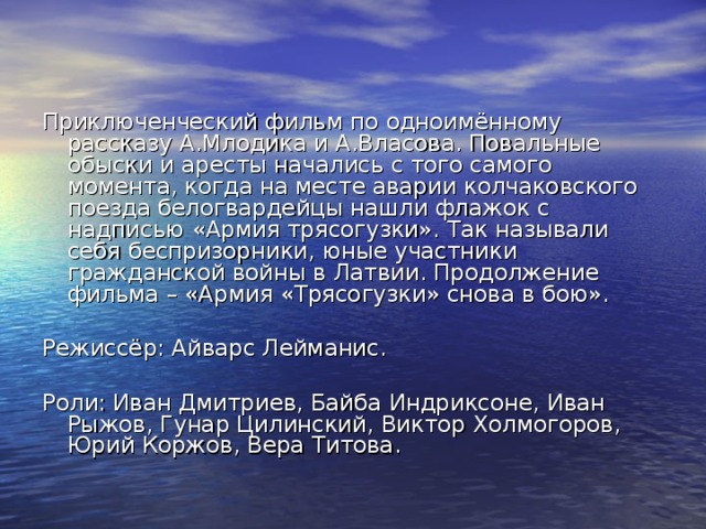Приключенческий фильм по одноимённому рассказу А.Млодика и А.Власова. Повальные обыски и аресты начались с того самого момента, когда на месте аварии колчаковского поезда белогвардейцы нашли флажок с надписью «Армия трясогузки». Так называли себя беспризорники, юные участники гражданской войны в Латвии. Продолжение фильма – «Армия «Трясогузки» снова в бою». Режиссёр: Айварс Лейманис. Роли: Иван Дмитриев, Байба Индриксоне, Иван Рыжов, Гунар Цилинский, Виктор Холмогоров, Юрий Коржов, Вера Титова. 