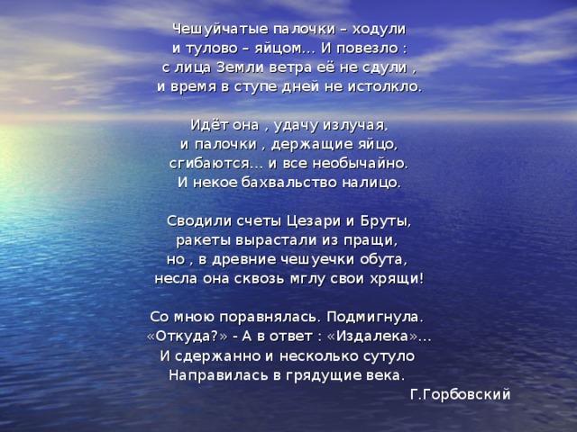 Чешуйчатые палочки – ходули и тулово – яйцом… И повезло : с лица Земли ветра её не сдули , и время в ступе дней не истолкло. Идёт она , удачу излучая, и палочки , держащие яйцо, сгибаются… и все необычайно. И некое бахвальство налицо. Сводили счеты Цезари и Бруты, ракеты вырастали из пращи, но , в древние чешуечки обута, несла она сквозь мглу свои хрящи! Со мною поравнялась. Подмигнула. «Откуда?» - А в ответ : «Издалека»… И сдержанно и несколько сутуло Направилась в грядущие века.  Г.Горбовский 