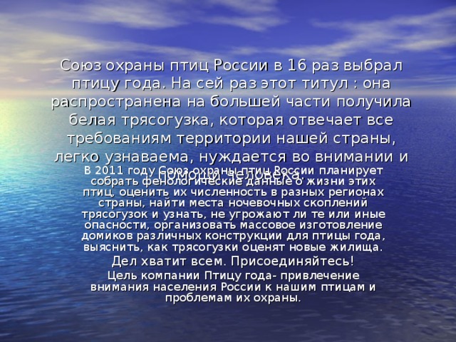 Союз охраны птиц России в 16 раз выбрал птицу года. На сей раз этот титул : она распространена на большей части получила белая трясогузка, которая отвечает все требованиям территории нашей страны, легко узнаваема, нуждается во внимании и помощи человека. В 2011 году Союз охраны птиц России планирует собрать фенологические данные о жизни этих птиц, оценить их численность в разных регионах страны, найти места ночевочных скоплений трясогузок и узнать, не угрожают ли те или иные опасности, организовать массовое изготовление домиков различных конструкции для птицы года, выяснить, как трясогузки оценят новые жилища. Дел хватит всем. Присоединяйтесь! Цель компании Птицу года- привлечение внимания населения России к нашим птицам и проблемам их охраны. 