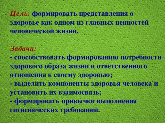 Цель:  формировать представления о здоровье как одном из главных ценностей человеческой жизни.   Задачи:  - способствовать формированию потребности здорового образа жизни и ответственного отношения к своему здоровью;  - выделить компоненты здоровья человека и установить их взаимосвязь;  - формировать привычки выполнения гигиенических требований. 