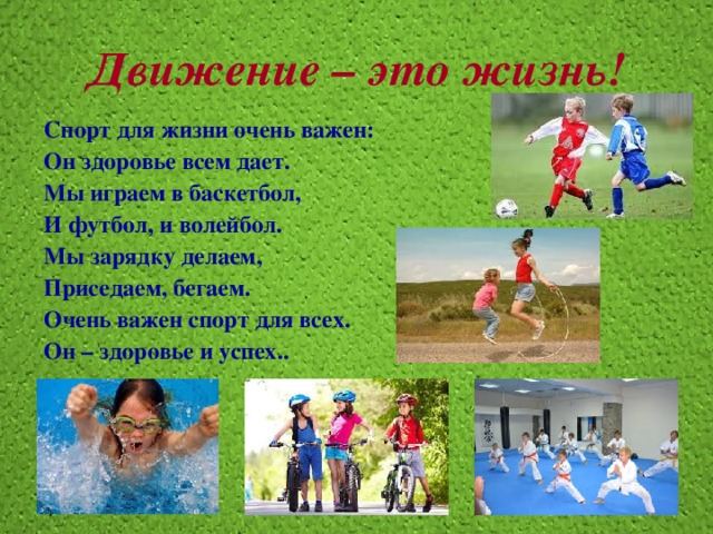 Движение – это жизнь! Спорт для жизни очень важен: Он здоровье всем дает. Мы играем в баскетбол, И футбол, и волейбол. Мы зарядку делаем, Приседаем, бегаем. Очень важен спорт для всех. Он – здоровье и успех.. 