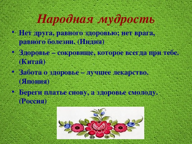 Народная мудрость Нет друга, равного здоровью; нет врага, равного болезни. (Индия) Здоровье – сокровище, которое всегда при тебе. (Китай) Забота о здоровье – лучшее лекарство. (Япония) Береги платье снову, а здоровье смолоду. (Россия) 