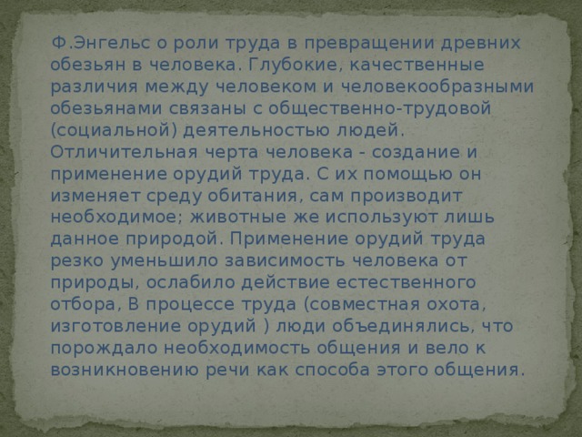  Ф.Энгельс о роли труда в превращении древних обезьян в человека. Глубокие, качественные различия между человеком и человекообразными обезьянами связаны с общественно-трудовой (социальной) деятельностью людей. Отличительная черта человека - создание и применение орудий труда. С их помощью он изменяет среду обитания, сам производит необходимое; животные же используют лишь данное природой. Применение орудий труда резко уменьшило зависимость человека от природы, ослабило действие естественного отбора, В процессе труда (совместная охота, изготовление орудий ) люди объединялись, что порождало необходимость общения и вело к возникновению речи как способа этого общения. 