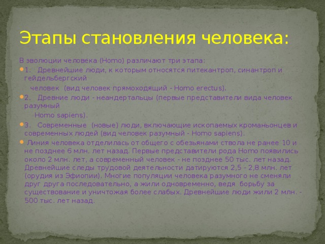 Этапы становления человека: В эволюции человека (Homo) различают три этапа: 1.   Древнейшие люди, к которым относятся питекантроп, синантроп и гейдельбергский  человек (вид человек прямоходящий - Homo erectus). 2.   Древние люди - неандертальцы (первые представители вида человек разумный  Homo sapiens). 3.   Современные (новые) люди, включающие ископаемых кроманьонцев и современных людей (вид человек разумный - Homo sapiens).  Линия человека отделилась от общего с обезьянами ствола не ранее 10 и не позднее 6 млн. лет назад. Первые представители рода Homo появились около 2 млн. лет, а современный человек - не позднее 50 тыс. лет назад. Древнейшие следы трудовой деятельности датируются 2,5 - 2,8 млн. лет (орудия из Эфиопии). Многие популяции человека разумного не сменяли друг друга последовательно, а жили одновременно, ведя борьбу за существование и уничтожая более слабых. Древнейшие люди жили 2 млн. - 500 тыс. лет назад.   