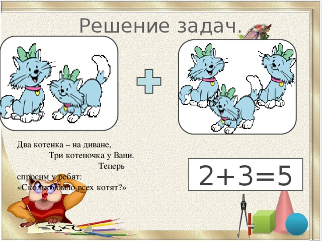 Решение задач. Два котенка – на диване, Три котеночка у Вани. Теперь спросим у ребят: «Сколько было всех котят?» 5 2+3=5 