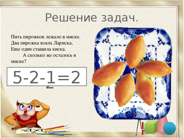 Решение задач. Пять пирожков лежало в миске.  Два пирожка взяла Лариска,  Еще один стащила киска. А сколько же осталось в миске?   2   5-2-1=2 