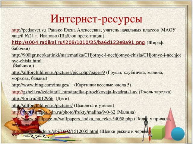 Интернет-ресурсы http ://pedsovet.su Ранько Елена Алексеевна, учитель начальных классов МАОУ лицей №21 г. Иваново (Шаблон презентации) http://s004.radikal.ru/i208/1010/35/ba6d123e8a91.png  (Жираф, бабочки) http://900igr.net/kartinki/matematika/CHjotnye-i-nechjotnye-chisla/CHjotnye-i-nechjotnye-chisla.html (Зайчики.) http://allforchildren.ru/pictures/pict.php?page=9 (Груши, клубничка, малина, морковь, бананы) http://www.bing.com/images/ (Картинки веселые числа 5) http:// gzheli.ru/izdel/tarl1.htm/tarelka-pirozhkovaja-kvadrat-1-av (Гжель тарелка) http://lori.ru/3012966 (Дети) http://allforchildren.ru/pictures/ (Цыплята и утенок) http:// superimages.3dn.ru/photo/frukty/malina/9-0-62 (Малина) http:// www.wallpage.ru/wallpapers_lodka_na_reke-54058.php (Лодка у причала, лодка на воде) http:// www.selldo.ru/obj/1602/1512035.html (Щенки рыжие и черные) 