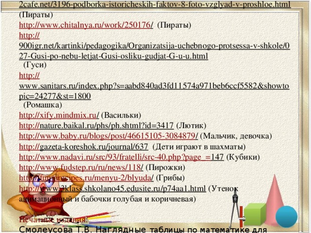    http :// 2cafe.net/3196-podborka-istoricheskih-faktov-8-foto-vzglyad-v-proshloe.html (Пираты)  http://www.chitalnya.ru/work/250176 / (Пираты)  http:// 900igr.net/kartinki/pedagogika/Organizatsija-uchebnogo-protsessa-v-shkole/027-Gusi-po-nebu-letjat-Gusi-osliku-gudjat-G-u-u.html (Гуси)  http:// www.sanitars.ru/index.php?s=aabd840ad3fd11574a971beb6ccf5582&showtopic=24277&st=1800 (Ромашка)  http://xify.mindmix.ru / (Васильки)  http:// nature.baikal.ru/phs/ph.shtml?id=3417 (Лютик)  http://www.baby.ru/blogs/post/46615105-3084879 / (Мальчик, девочка)  http:// gazeta-koreshok.ru/journal/637 (Дети играют в шахматы)  http://www.nadavi.ru/src/93/fratelli/src-40.php?page_= 147 (Кубики)  http://www.fudstep.ru/ru/news/118 / (Пирожки)  http://fungirecipes.ru/menyu-2/blyuda / (Грибы)  http:// www.3klass.shkolano45.edusite.ru/p74aa1.html (Утенок анимационный и бабочки голубая и коричневая)   Печатные издания:  Смолеусова Т.В. Наглядные таблицы по математике для начальных классов: Пособие для учащихся/ Т.В. Смолеусова. – М.: Просвещение, 2002      