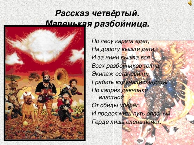 Рассказ четвёртый.  Маленькая разбойница. По лесу карета едет, На дорогу вышли дети. И за ними вышла вся Всех разбойников толпа. Экипаж остановили, Грабить вздумали бандиты. Но каприз девчонки властной От обиды уберёг. И продолжить путь опасный Герде лишь олень помог. 