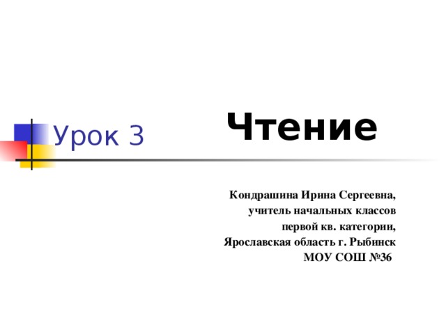Урок 3 Чтение Кондрашина Ирина Сергеевна, учитель начальных классов первой кв. категории, Ярославская область г. Рыбинск  МОУ СОШ №36 