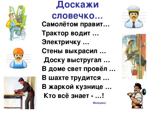 Доскажи словечко … Самолётом правит… Трактор водит … Электричку … Стены выкрасил …  Доску выстругал … В доме свет провёл … В шахте трудится … В жаркой кузнице …  Кто всё знает - …! Молодец!