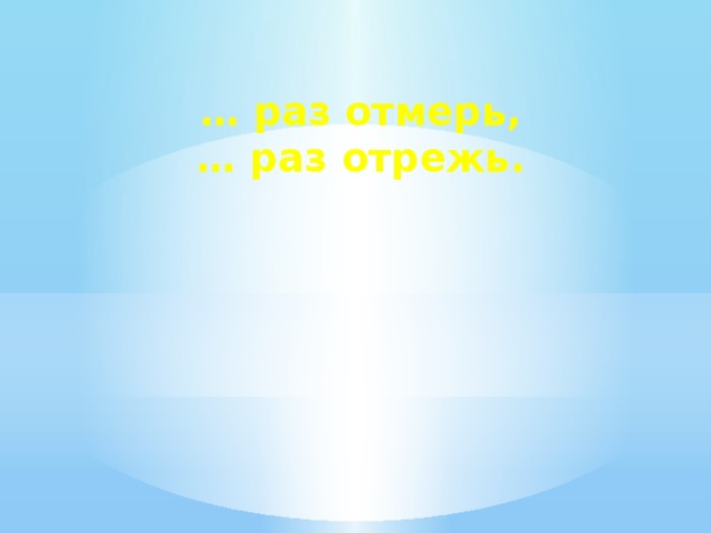… раз отмерь, … раз отрежь.
