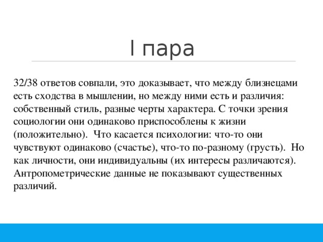 I пара 32/38 ответов совпали, это доказывает, что между близнецами есть сходства в мышлении, но между ними есть и различия: собственный стиль, разные черты характера. С точки зрения социологии они одинаково приспособлены к жизни (положительно). Что касается психологии: что-то они чувствуют одинаково (счастье), что-то по-разному (грусть). Но как личности, они индивидуальны (их интересы различаются). Антропометрические данные не показывают существенных различий. 