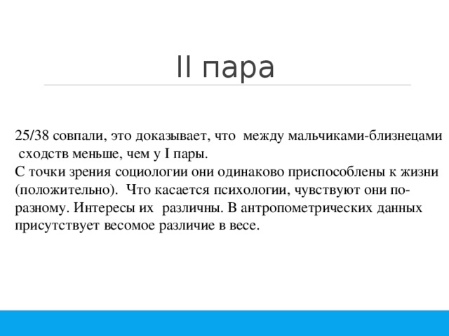 II пара 25/38 совпали, это доказывает, что между мальчиками-близнецами сходств меньше, чем у I пары. С точки зрения социологии они одинаково приспособлены к жизни (положительно). Что касается психологии, чувствуют они по-разному. Интересы их различны. В антропометрических данных присутствует весомое различие в весе. 