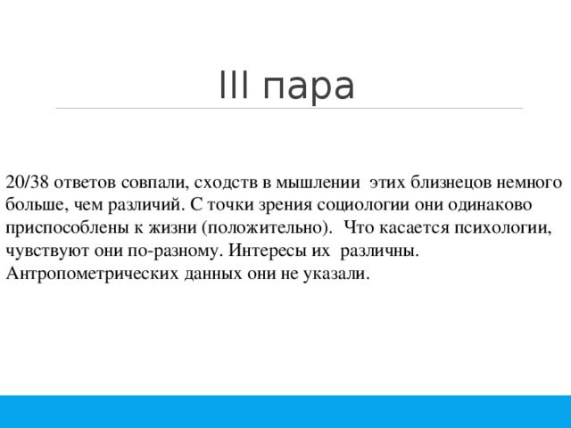 III пара 20/38 ответов совпали, сходств в мышлении этих близнецов немного больше, чем различий. С точки зрения социологии они одинаково приспособлены к жизни (положительно). Что касается психологии, чувствуют они по-разному. Интересы их различны. Антропометрических данных они не указали. 