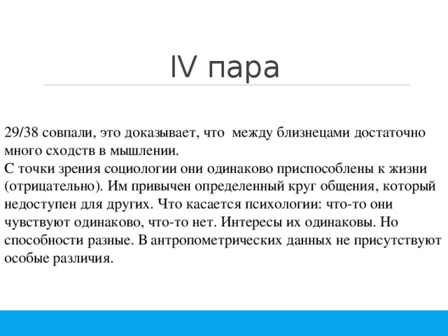 IV пара 29/38 совпали, это доказывает, что между близнецами достаточно много сходств в мышлении. С точки зрения социологии они одинаково приспособлены к жизни (отрицательно). Им привычен определенный круг общения, который недоступен для других. Что касается психологии: что-то они чувствуют одинаково, что-то нет. Интересы их одинаковы. Но способности разные. В антропометрических данных не присутствуют особые различия. 