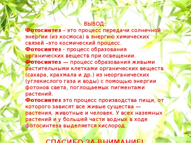 ВЫВОД: Фотосинтез – это процесс передачи солнечной энергии (из космоса) в энергию химических связей –это космический процесс. Фотосинтез - процесс образования органических веществ при освещении. Фотосинтез — процесс образования живыми растительными клетками органических веществ (сахара, крахмала и др.) из неорганических (углекислого газа и воды) с помощью энергии фотонов света, поглощаемых пигментами растений. Фотосинтез это процесс производства пищи, от которого зависят все живые существа — растения, животные и человек. У всех наземных растений и у большей части водных в ходе фотосинтеза выделяется кислород. СПАСИБО ЗА ВНИМАНИЕ!      