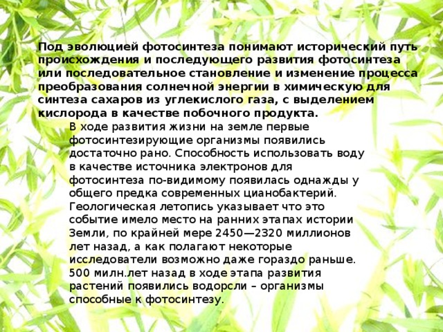 Под эволюцией фотосинтеза понимают исторический путь происхождения и последующего развития фотосинтеза или последовательное становление и изменение процесса преобразования солнечной энергии в химическую для синтеза сахаров из углекислого газа, с выделением кислорода в качестве побочного продукта. В ходе развития жизни на земле первые фотосинтезирующие организмы появились достаточно рано. Способность использовать воду в качестве источника электронов для фотосинтеза по-видимому появилась однажды у общего предка современных цианобактерий. Геологическая летопись указывает что это событие имело место на ранних этапах истории Земли, по крайней мере 2450—2320 миллионов лет назад, а как полагают некоторые исследователи возможно даже гораздо раньше. 500 милн.лет назад в ходе этапа развития растений появились водорсли – организмы способные к фотосинтезу. 