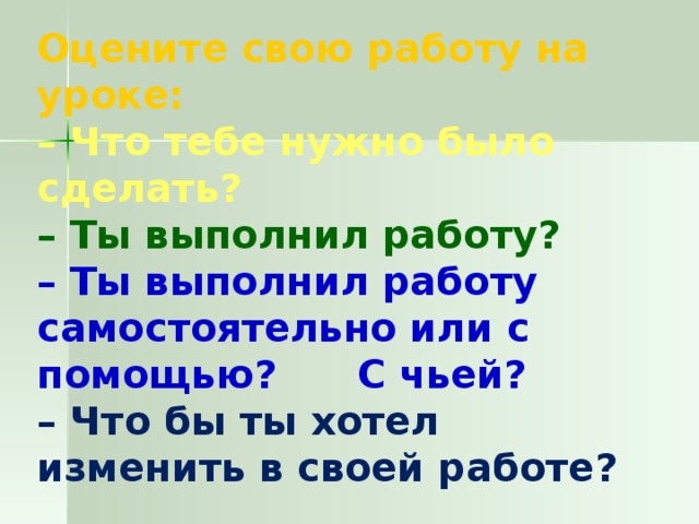 Оцените свою работу на уроке: – Что тебе нужно было сделать? – Ты выполнил работу? – Ты выполнил работу самостоятельно или с помощью? С чьей? – Что бы ты хотел изменить в своей работе?