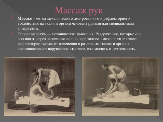Массаж рук Массаж  - метод механического дозированного и рефлекторного воздействия на ткани и органы человека руками или специальными аппаратами. Основа массажа — механические движения. Раздражения, которые они вызывают, через окончания нервов передаются в мозг и в виде ответа рефлекторно вызывают изменения в различных тканях и органах, восстанавливают нарушенное строение, взаимосвязь и деятельность. 
