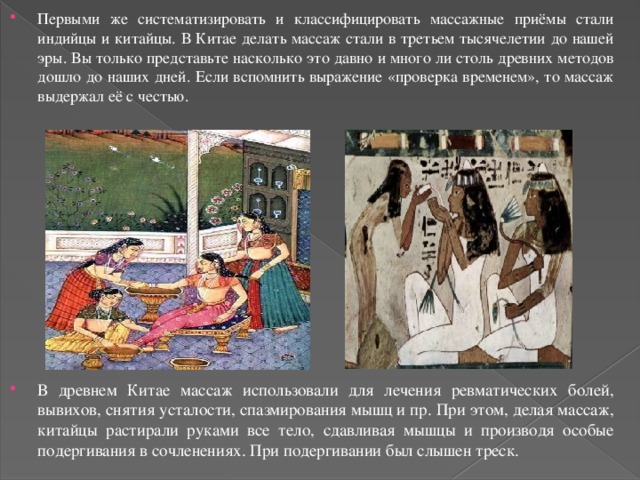 Первыми же систематизировать и классифицировать массажные приёмы стали индийцы и китайцы. В Китае делать массаж стали в третьем тысячелетии до нашей эры. Вы только представьте насколько это давно и много ли столь древних методов дошло до наших дней. Если вспомнить выражение «проверка временем», то массаж выдержал её с честью. В древнем Китае массаж использовали для лечения ревматических болей, вывихов, снятия усталости, спазмирования мышц и пр. При этом, делая массаж, китайцы растирали руками все тело, сдавливая мышцы и производя особые подергивания в сочленениях. При подергивании был слышен треск. 