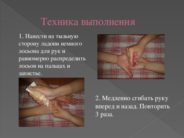 Техника выполнения 1. Нанести на тыльную сторону ладони немного лосьона для рук и равномерно распределить лосьон на пальцах и запястье. 2. Медленно сгибать руку вперед и назад. Повторить 3 раза. 