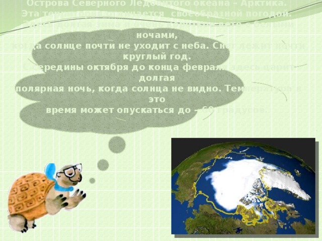 Острова Северного Ледовитого океана – Арктика.  Эта территория отличается своеобразной погодой.  Здесь долгая зима и очень короткое лето с белыми ночами,  когда солнце почти не уходит с неба. Снег лежит почти круглый год.  С середины октября до конца февраля здесь царит долгая  полярная ночь, когда солнца не видно. Температура в это  время может опускаться до – 60 градусов.