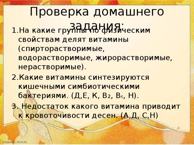 Проверка домашнего задания: 1.На какие группы по физическим свойствам делят витамины (спирторастворимые, водорастворимые, жирорастворимые, нерастворимые). 2.Какие витамины синтезируются кишечными симбиотическими бактериями. (Д,Е, К, В 2 , В 6 , Н). 3. Недостаток какого витамина приводит к кровоточивости десен. (А,Д, С,Н) 
