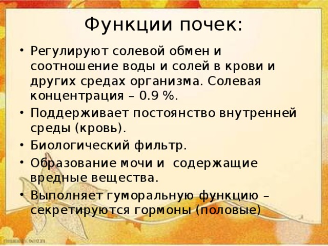 Функции почек: Регулируют солевой обмен и соотношение воды и солей в крови и других средах организма. Солевая концентрация – 0.9 %. Поддерживает постоянство внутренней среды (кровь). Биологический фильтр. Образование мочи и содержащие вредные вещества. Выполняет гуморальную функцию – секретируются гормоны (половые) 
