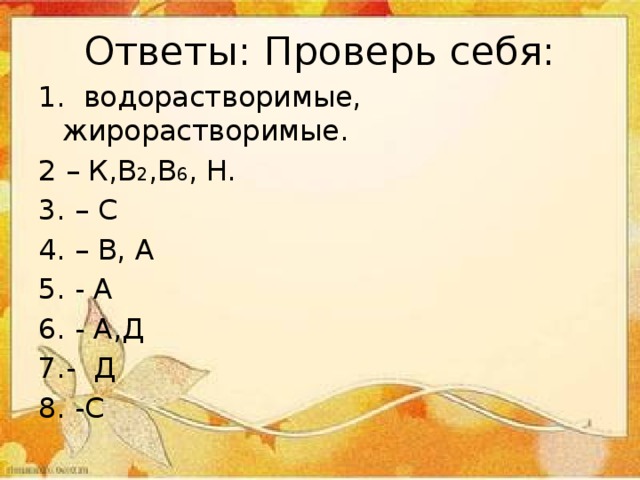 Ответы: Проверь себя: 1. водорастворимые, жирорастворимые. 2 – К,В 2 ,В 6 , Н. 3. – С 4. – В, А 5. - А 6. - А,Д 7.- Д 8. -С 