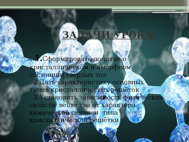  ЗАДАЧИ УРОКА:   1. Сформировать понятие о кристаллическом и аморфном состоянии твердых тел  2.Дать характеристику основных типов кристаллических решёток  3.Установить зависимость физических свойств вещества от характера химической связи и типа кристаллической решётки   