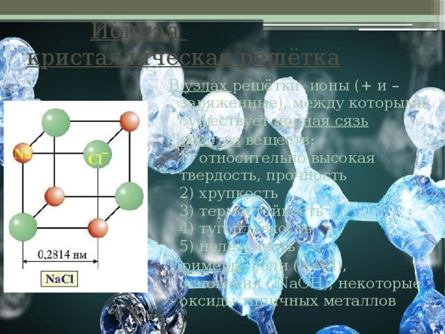  Ионная  кристаллическая решётка В узлах решётки ионы (+ и – заряженные), между которыми существует ионная сязь Свойства веществ:  1) относительно высокая твердость, прочность  2) хрупкость  3) термостойкость  4) тугоплавкость  5) нелетучесть Примеры : соли (NaCl), основания ( NaOH), некоторые оксиды типичных металлов 