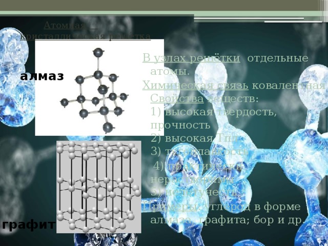  Атомная  кристаллическая решётка В узлах решётки отдельные атомы. Химическая связь ковалентная Свойства веществ:  1) высокая твердость, прочность  2) высокая Тпл.  3) тугоплавкость  4) практически нерастворимы  5) нелетучесть Примеры : углерод в форме алмаза, графита; бор и др. алмаз графит 