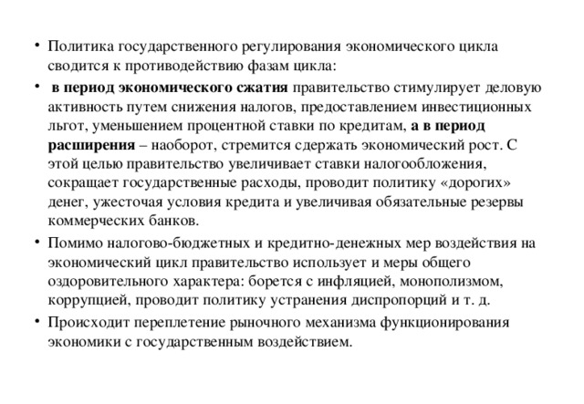 Политика государственного регулирования экономического цикла сводится к противодействию фазам цикла:  в период экономического сжатия правительство стимулирует деловую активность путем снижения налогов, предоставлением инвестиционных льгот, уменьшением процентной ставки по кредитам, а в период расширения – наоборот, стремится сдержать экономический рост. С этой целью правительство увеличивает ставки налогообложения, сокращает государственные расходы, проводит политику «дорогих» денег, ужесточая условия кредита и увеличивая обязательные резервы коммерческих банков. Помимо налогово-бюджетных и кредитно-денежных мер воздействия на экономический цикл правительство использует и меры общего оздоровительного характера: борется с инфляцией, монополизмом, коррупцией, проводит политику устранения диспропорций и т. д. Происходит переплетение рыночного механизма функционирования экономики с государственным воздействием. 
