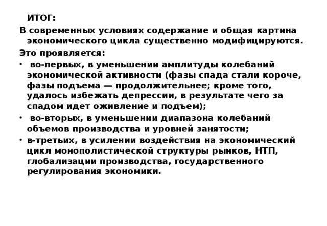  ИТОГ:  В современных условиях содержание и общая картина экономического цикла существенно модифицируются. Это проявляется:  во-первых, в уменьшении амплитуды колебаний экономической активности (фазы спада стали короче, фазы подъема — продолжительнее; кроме того, удалось избежать депрессии, в результате чего за спадом идет оживление и подъем);  во-вторых, в уменьшении диапазона колебаний объемов производства и уровней занятости; в-третьих, в усилении воздействия на экономический цикл монополистической структуры рынков, НТП, глобализации производства, государственного регулирования экономики.  