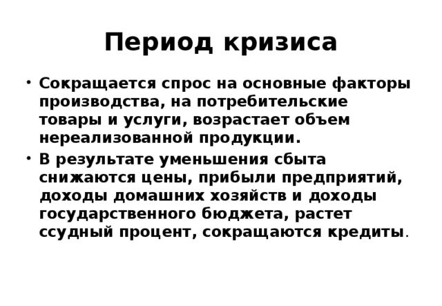 Период кризиса Сокращается спрос на основные факторы производства, на потребительские товары и услуги, возрастает объем нереализованной продукции. В результате уменьшения сбыта снижаются цены, прибыли предприятий, доходы домашних хозяйств и доходы государственного бюджета, растет ссудный процент, сокращаются кредиты . 